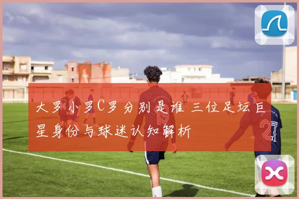 大罗小罗C罗分别是谁 三位足坛巨星身份与球迷认知解析