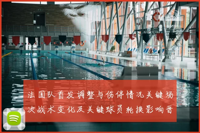法国队首发调整与伤停情况关键场次战术变化及关键球员轮换影响晋级前景