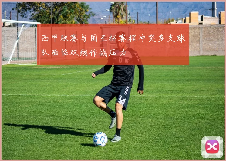 西甲联赛与国王杯赛程冲突多支球队面临双线作战压力