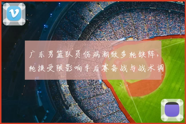 广东男篮队员伤病潮致多轮缺阵，轮换受限影响季后赛备战与战术调整