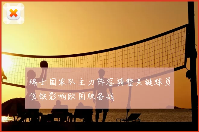 瑞士国家队主力阵容调整关键球员伤缺影响欧国联备战