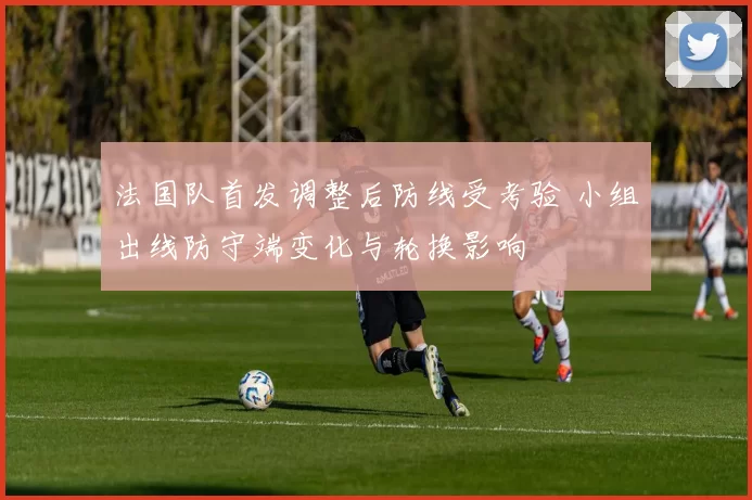 法国队首发调整后防线受考验 小组出线防守端变化与轮换影响
