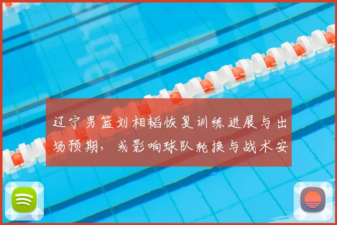 辽宁男篮刘相韬恢复训练进展与出场预期，或影响球队轮换与战术安排