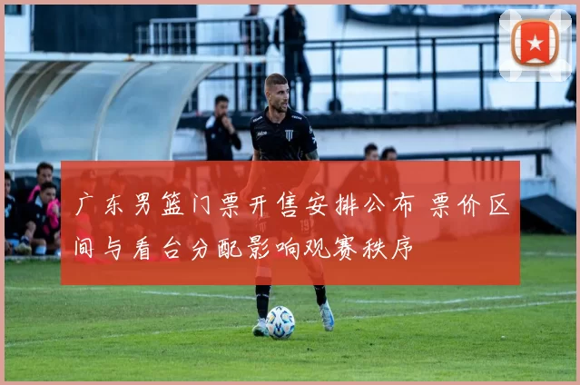 广东男篮门票开售安排公布 票价区间与看台分配影响观赛秩序