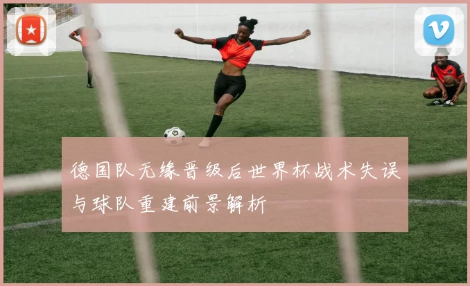 德国队无缘晋级后世界杯战术失误与球队重建前景解析