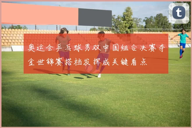 奥运会乒乓球男双中国组合决赛夺金世锦赛搭档发挥成关键看点