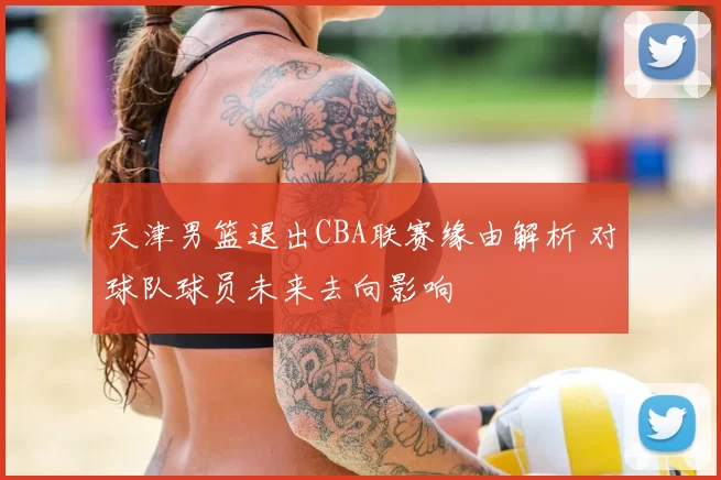 天津男篮退出CBA联赛缘由解析 对球队球员未来去向影响
