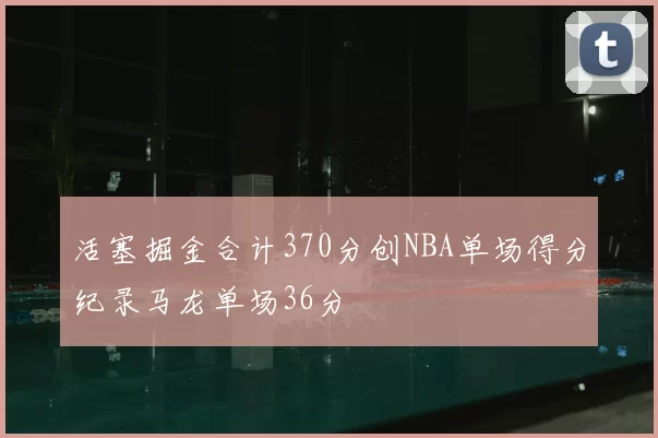 活塞掘金合计370分创NBA单场得分纪录马龙单场36分