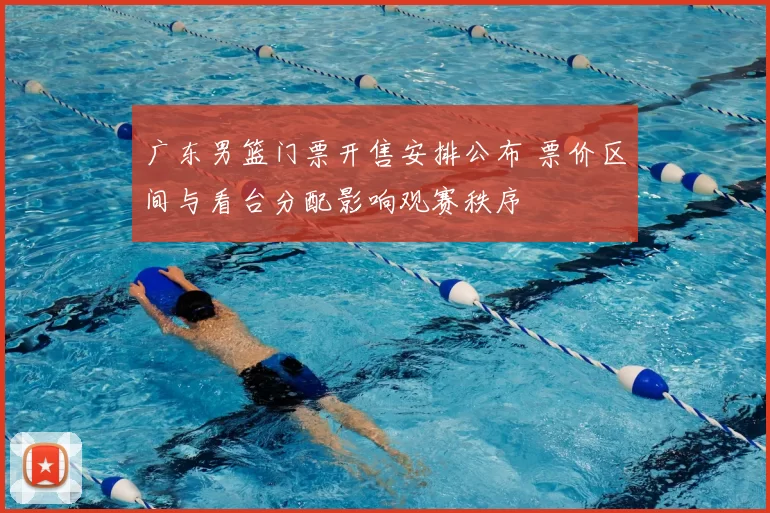 广东男篮门票开售安排公布 票价区间与看台分配影响观赛秩序