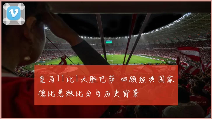 皇马11比1大胜巴萨 回顾经典国家德比悬殊比分与历史背景