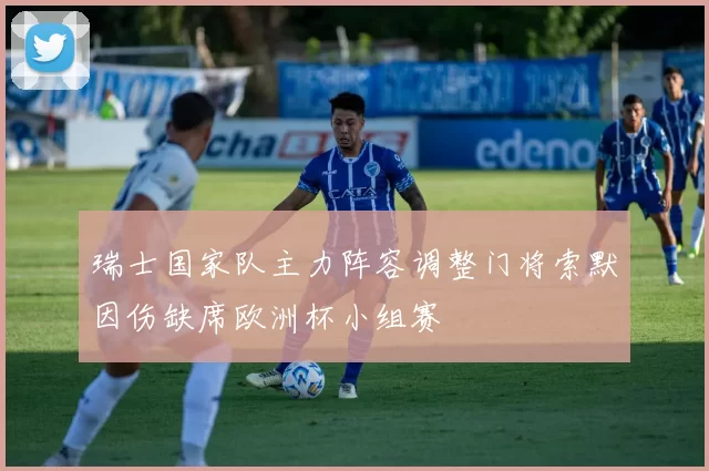 瑞士国家队主力阵容调整门将索默因伤缺席欧洲杯小组赛