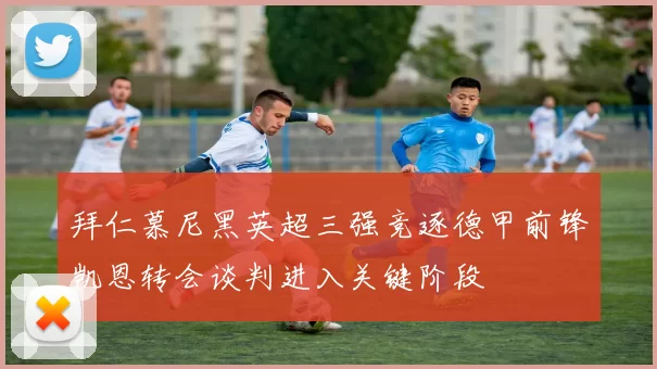 拜仁慕尼黑英超三强竞逐德甲前锋凯恩转会谈判进入关键阶段