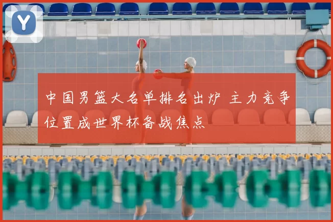 中国男篮大名单排名出炉 主力竞争位置成世界杯备战焦点