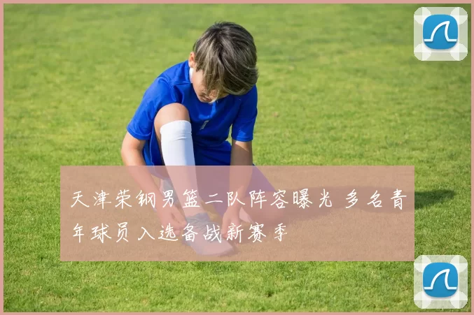 天津荣钢男篮二队阵容曝光 多名青年球员入选备战新赛季