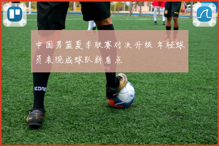 中国男篮夏季联赛对决升级 年轻球员表现成球队新看点