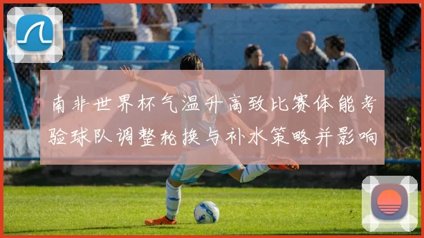 南非世界杯气温升高致比赛体能考验球队调整轮换与补水策略并影响换人时机