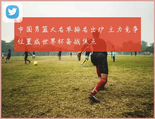 中国男篮大名单排名出炉 主力竞争位置成世界杯备战焦点