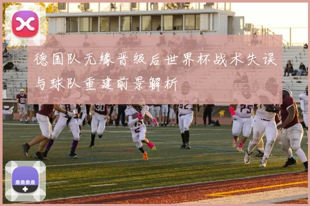 德国队无缘晋级后世界杯战术失误与球队重建前景解析