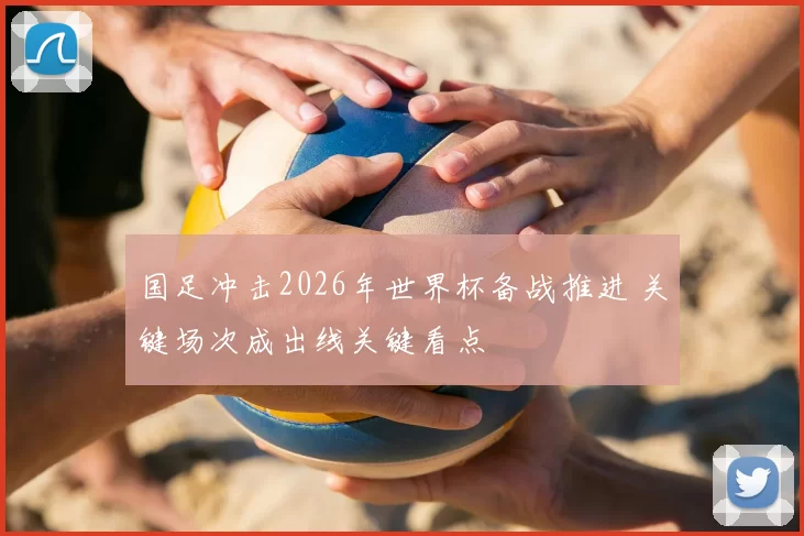国足冲击2026年世界杯备战推进 关键场次成出线关键看点