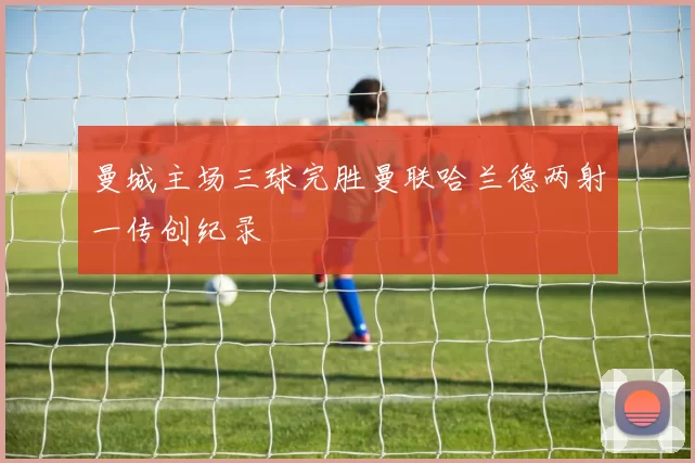 曼城主场三球完胜曼联哈兰德两射一传创纪录
