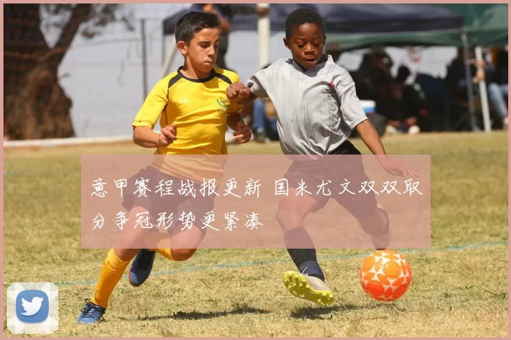 意甲赛程战报更新 国米尤文双双取分争冠形势更紧凑