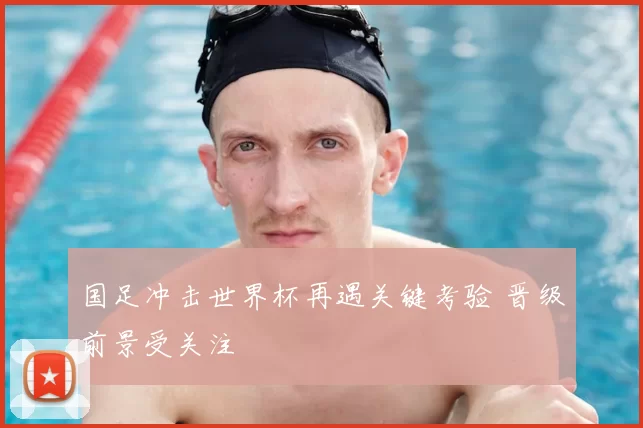 国足冲击世界杯再遇关键考验 晋级前景受关注