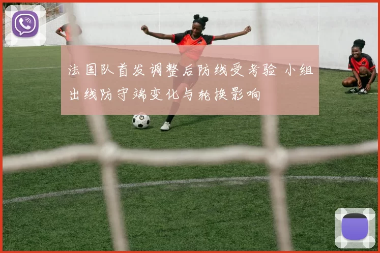 法国队首发调整后防线受考验 小组出线防守端变化与轮换影响